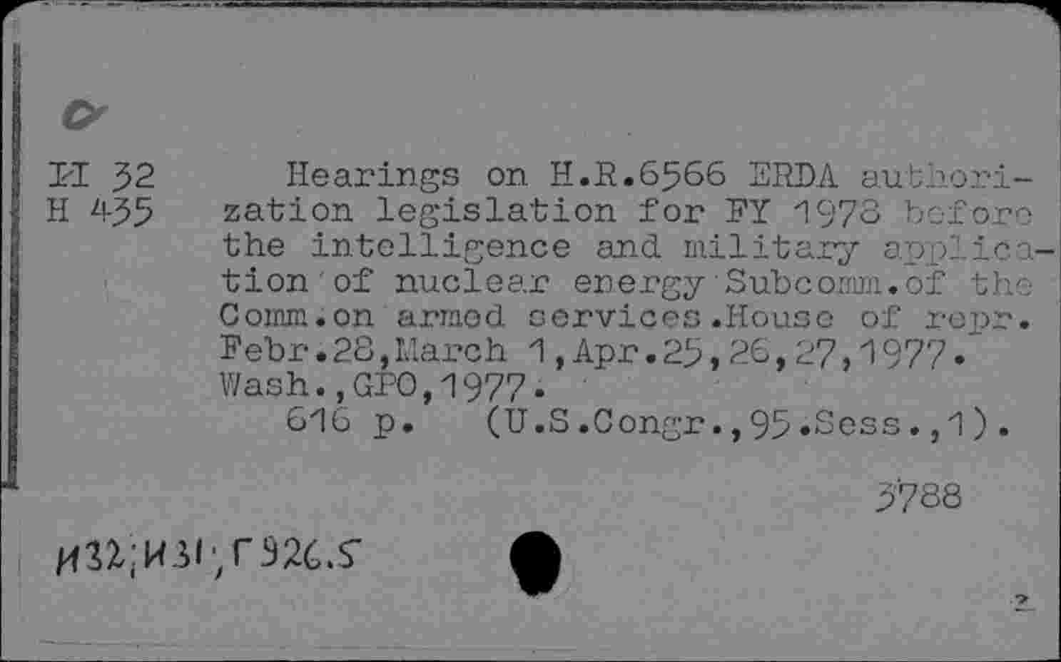 ﻿PI 32
H 435
Hearings on H.R.6566 ERDA authorization legislation for RY 1978 before the intelligence and military application ' of nuclear energy•Subcomm.of the Comm.on armed services.House of repr. Febr.28,March 1,Apr.25,26,27,1977. Wash.,GPO,1977.
616 p. (U.S.Congr.,95»Sess.,1) .
3788
